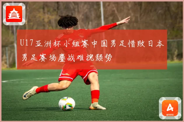 U17亚洲杯小组赛中国男足惜败日本男足赛场鏖战难挽颓势