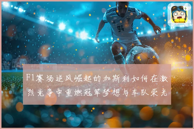 F1赛场逆风崛起的加斯利如何在激烈竞争中重燃冠军梦想与车队荣光