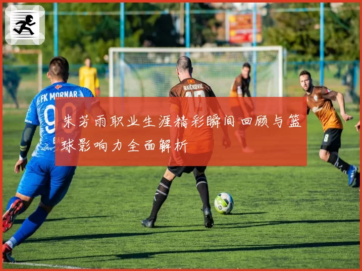 朱芳雨职业生涯精彩瞬间回顾与篮球影响力全面解析