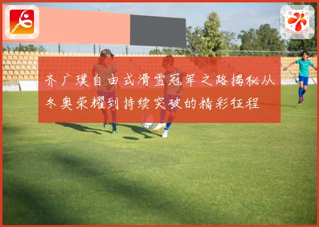 齐广璞自由式滑雪冠军之路揭秘从冬奥荣耀到持续突破的精彩征程