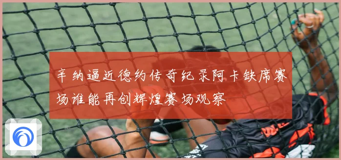 辛纳逼近德约传奇纪录阿卡缺席赛场谁能再创辉煌赛场观察