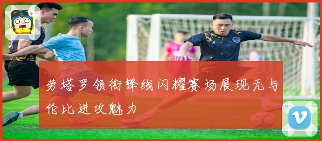 劳塔罗领衔锋线闪耀赛场展现无与伦比进攻魅力