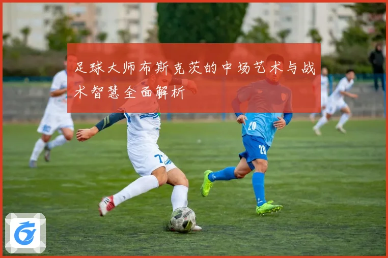足球大师布斯克茨的中场艺术与战术智慧全面解析