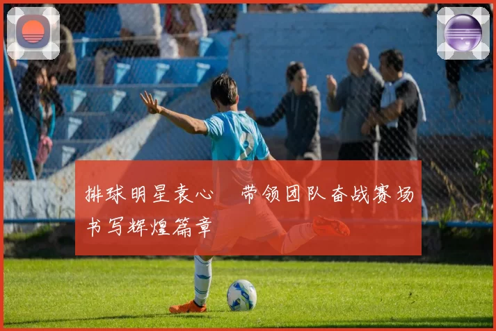 排球明星袁心玥带领团队奋战赛场书写辉煌篇章
