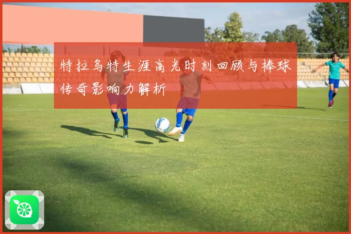 特拉乌特生涯高光时刻回顾与棒球传奇影响力解析