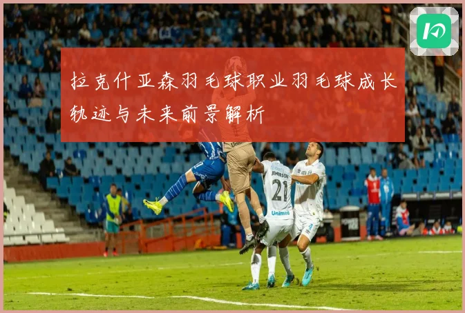 拉克什亚森羽毛球职业羽毛球成长轨迹与未来前景解析