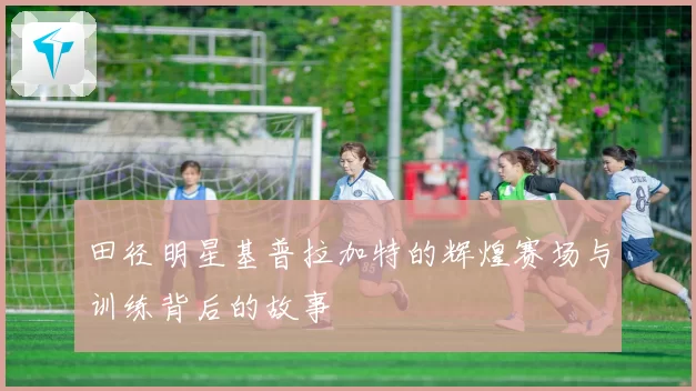 田径明星基普拉加特的辉煌赛场与训练背后的故事