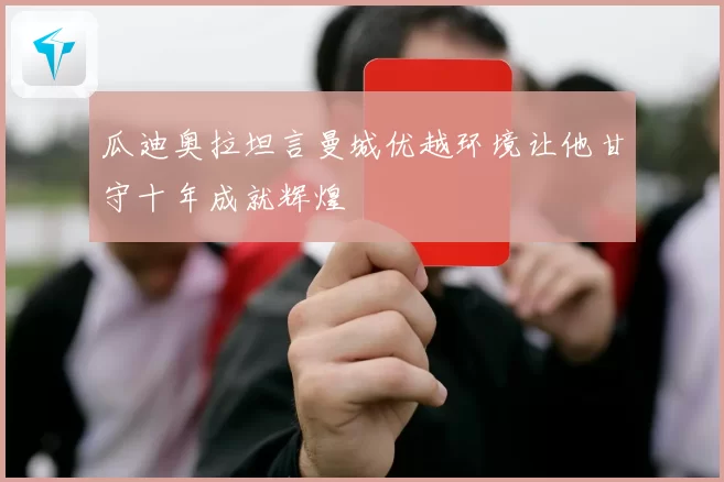 瓜迪奥拉坦言曼城优越环境让他甘守十年成就辉煌