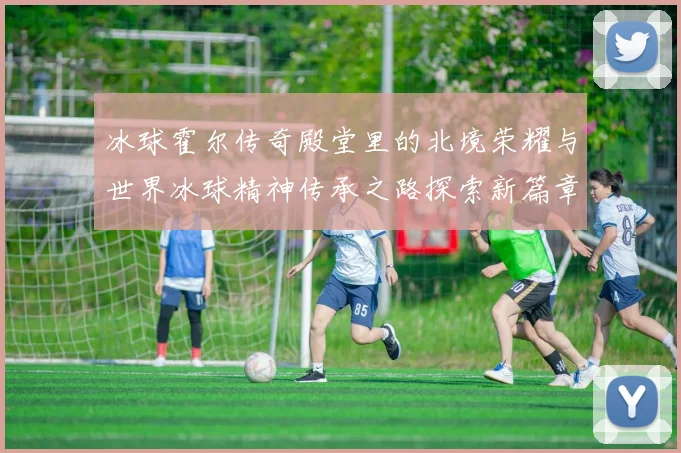 冰球霍尔传奇殿堂里的北境荣耀与世界冰球精神传承之路探索新篇章