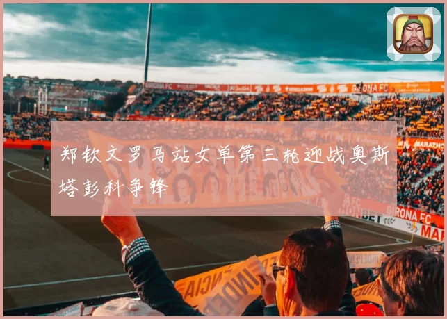 郑钦文罗马站女单第三轮迎战奥斯塔彭科争锋