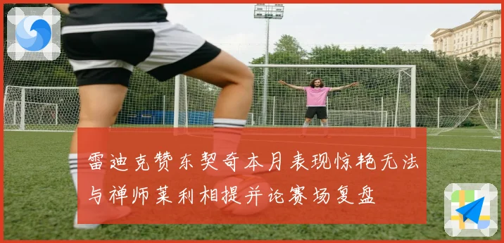 雷迪克赞东契奇本月表现惊艳无法与禅师莱利相提并论赛场复盘
