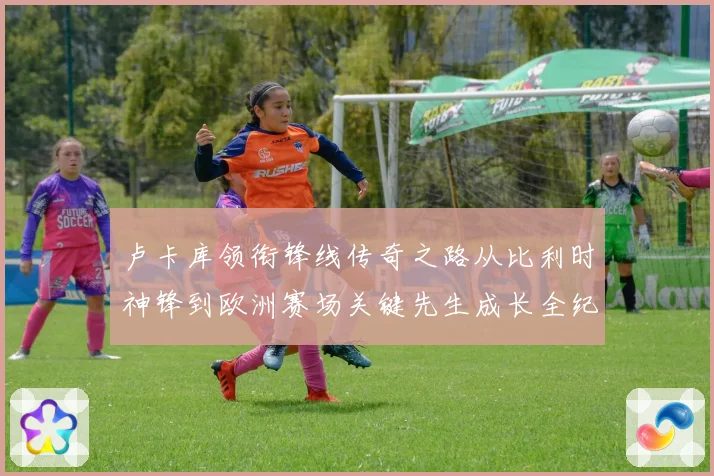 卢卡库领衔锋线传奇之路从比利时神锋到欧洲赛场关键先生成长全纪录