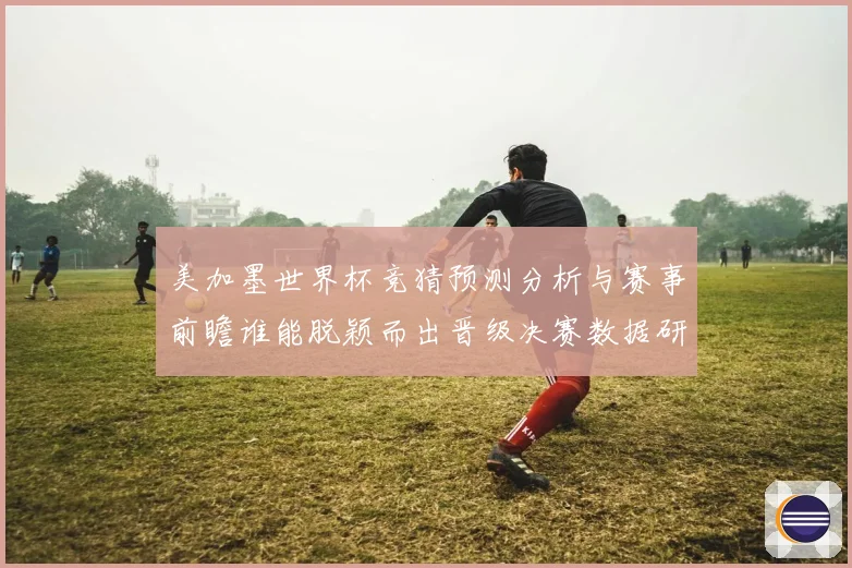 美加墨世界杯竞猜预测分析与赛事前瞻谁能脱颖而出晋级决赛数据研判