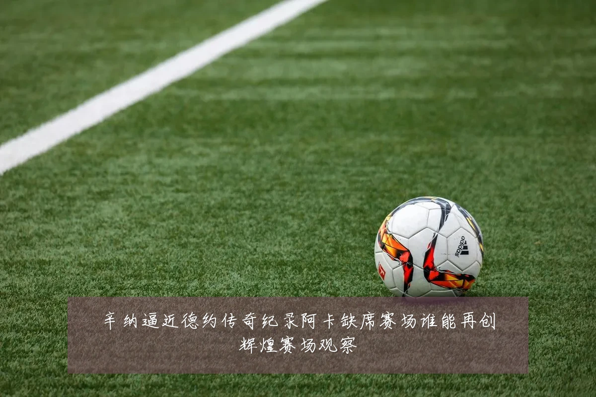 辛纳逼近德约传奇纪录阿卡缺席赛场谁能再创辉煌赛场观察