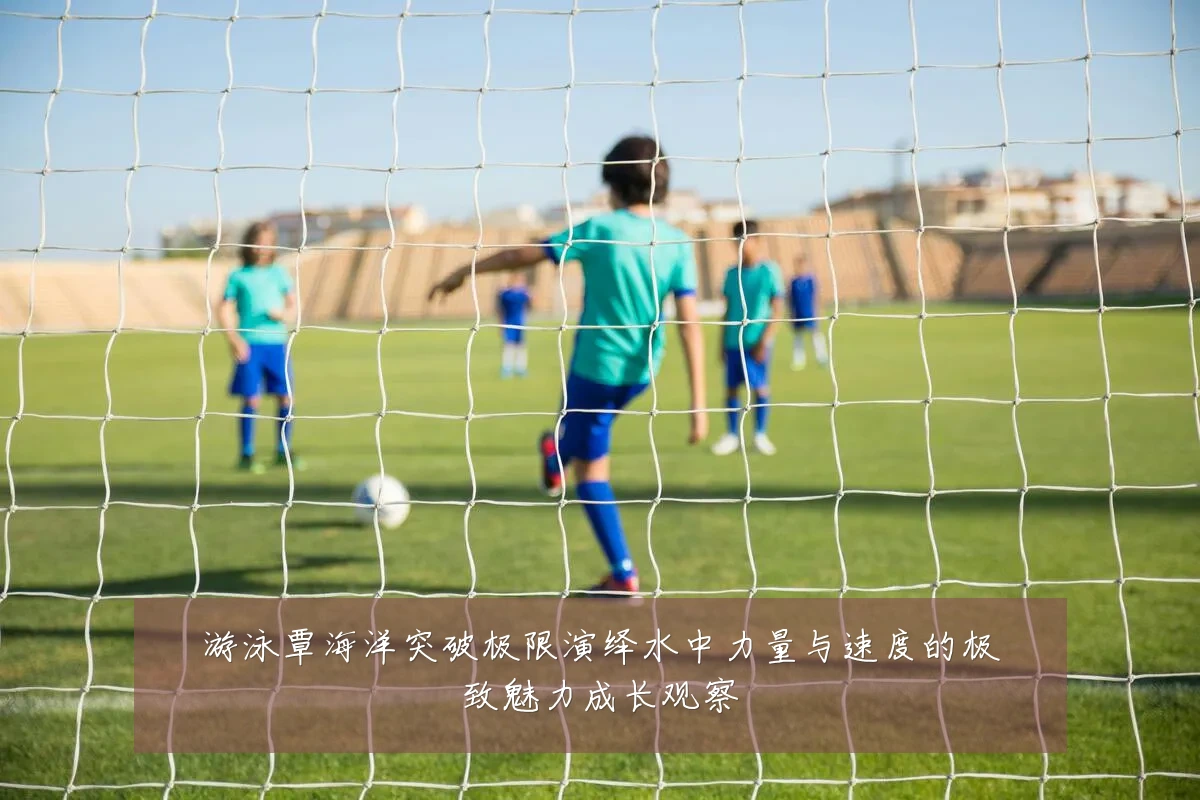 游泳覃海洋突破极限演绎水中力量与速度的极致魅力成长观察