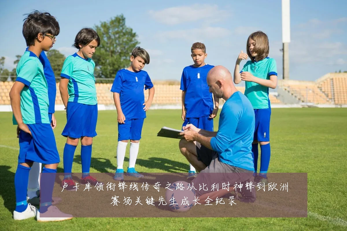 卢卡库领衔锋线传奇之路从比利时神锋到欧洲赛场关键先生成长全纪录
