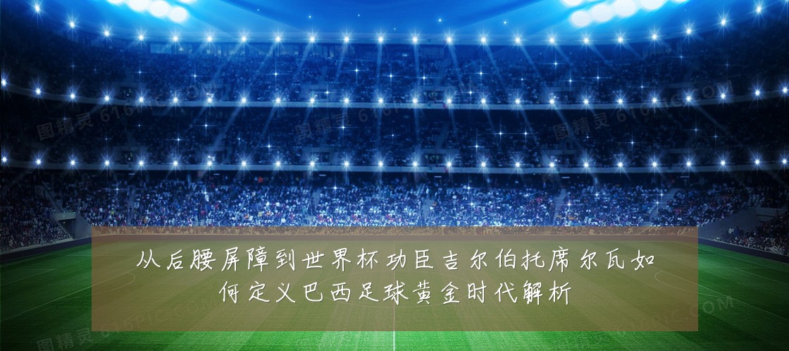 从后腰屏障到世界杯功臣吉尔伯托席尔瓦如何定义巴西足球黄金时代解析
